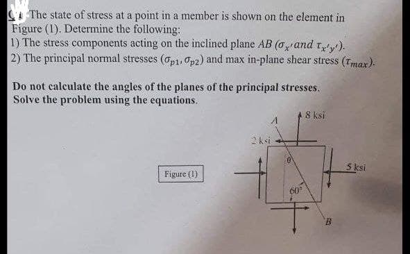 The state of stress at a point in a member is shown on the element in
Figure (1). Determine the following:
1) The stress components acting on the inclined plane AB (o and tx'y').
2) The principal normal stresses (op1, p2) and max in-plane shear stress (Tmax).
Do not calculate the angles of the planes of the principal stresses.
Solve the problem using the equations.
8 ksi
2 ksi
Figure (1)
60°
B
5 ksi