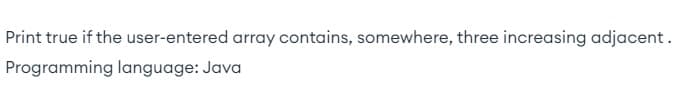 Print true if the user-entered array contains, somewhere, three increasing adjacent.
Programming language: Java
