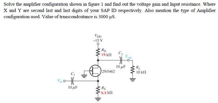 Solve the amplifier configuration shown in figure 1 and find out the voltage gain and Input resistance. Where
X and Y are second last and last digits of your SAP ID respectively. Also mention the type of Amplifier
configuration used. Value of transcondcutance is 3000 us.
VDD
-15 V
RD
IX k
10 µF
2N5462
RL
10 kfl
10μF
* N.Y k
