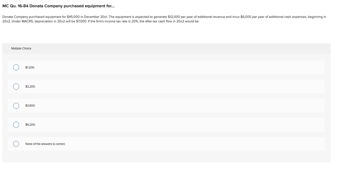 MC Qu. 16-84 Donata Company purchased equipment for...
Donata Company purchased equipment for $45,000 in December 20x1. The equipment is expected to generate $12,000 per year of additional revenue and incur $6,000 per year of additional cash expenses, beginning in
20x2. Under MACRS, depreciation in 20x2 will be $7,000. If the firm's income tax rate is 20%, the after-tax cash flow in 20x2 would be:
Multiple Choice
O
O
о
$1,200.
$2,200.
$3,600.
$6.200.
None of the answers is correct.