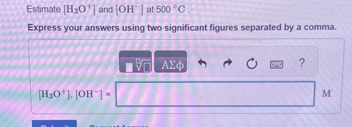 Estimate [H3O+] and [OH] at 500 °C..
Express your answers using two significant figures separated by a comma.
ΕΠΙ ΑΣΦ
[H3O+], [OH]=
?
M