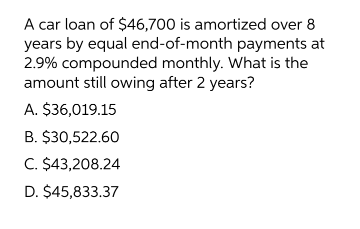 A car loan of $46,700 is amortized over
years by equal end-of-month payments at
2.9% compounded monthly. What is the
amount still owing after 2 years?
A. $36,019.15
B. $30,522.60
C. $43,208.24
D. $45,833.37
