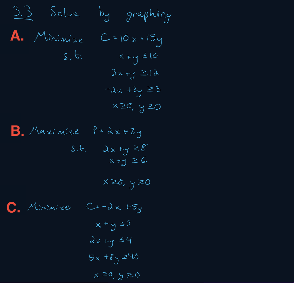 3,3
Solve
by grephing
A. Minimize
C =10x *
15y
s,t.
X +y s10
3x +y Zld
-dx +3y Z3
x 20, y 20
B. Maximize P= dx+Zy
2xトy 28
X +y Z6
St.
メ20, y20
C. Minimize
C:-dx +5y
x +y s3
dx +y s4
5x +8y z40
x 20, y zO
