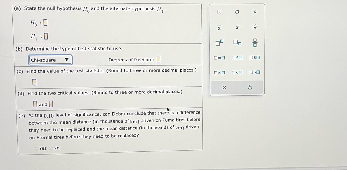 (a) State the null hypothesis H and the alternate hypothesis H₁.
Ho :O
H₁ :0
(b) Determine the type of test statistic to use.
Chi-square
Degrees of freedom: 0
(c) Find the value of the test statistic. (Round to three or more decimal places.)
0
(d) Find the two critical values. (Round to three or more decimal places.)
and
(e) At the 0.10 level of significance, can Debra conclude that there is a difference
between the mean distance (in thousands of km) driven on Puma tires before
they need to be replaced and the mean distance (in thousands of km) driven
on Eternal tires before they need to be replaced?
Yes No
3
1x
4
a
S
X
2
00
Р
<Q
0=0 OSO 020
S
00
0#0 0<0 0>0