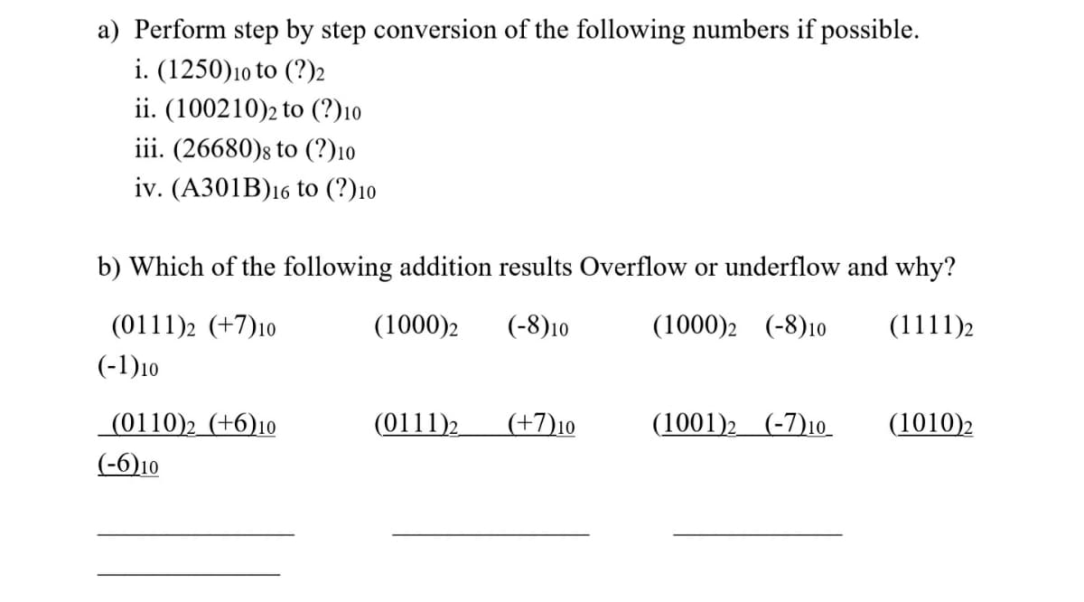 a) Perform step by step conversion of the following numbers if possible.
i. (1250)10 to (?)2
ii. (100210)2 to (?)10
iii. (26680)s to (?)10
iv. (А301B)16 to (?)10
b) Which of the following addition results Overflow or underflow and why?
(0111)2 (+7)10
(1000)2
(-8)10
(1000)2 (-8)10
(1111)2
(-1)10
(0110)2 (+6)10
(0111)2
(+7)10
(1001)2 (-7)10
(1010)2
(-6)10
