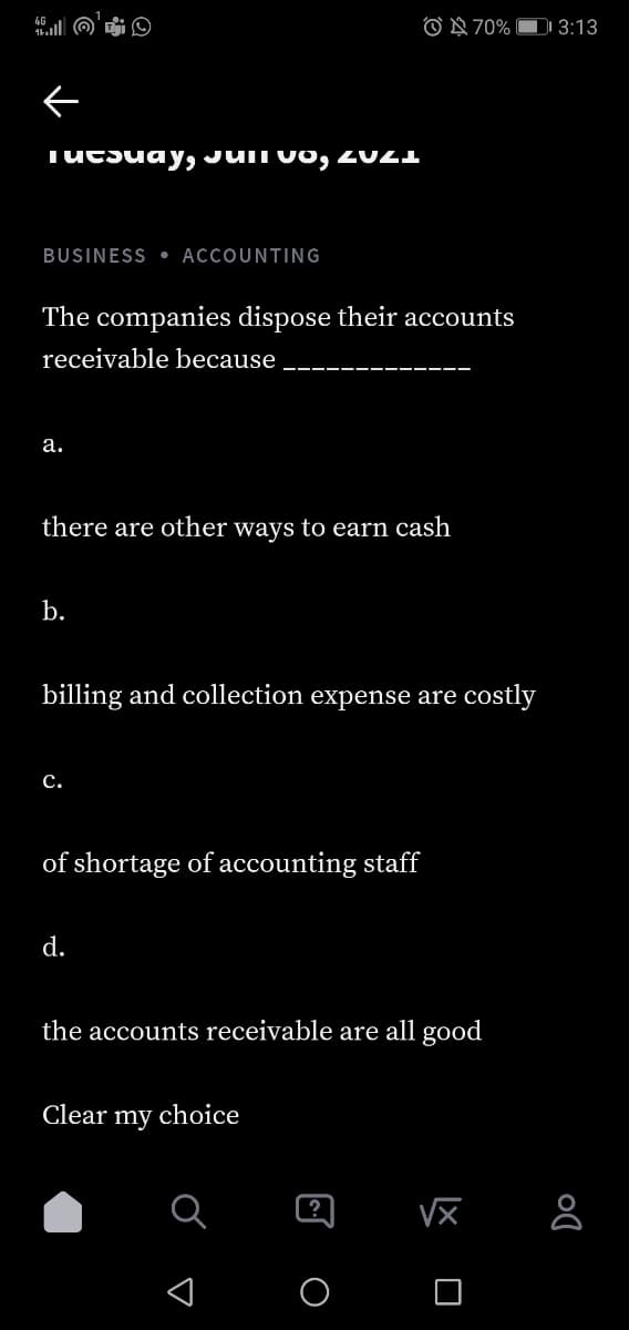 O N 70% D 3:13
TUCSuay, JUIT vo, ZU21
BUSINESS • ACCOUNTING
The companies dispose their accounts
receivable because
а.
there are other ways to earn cash
b.
billing and collection expense are costly
с.
of shortage of accounting staff
d.
the accounts receivable are all good
Clear my choice
?
X O
