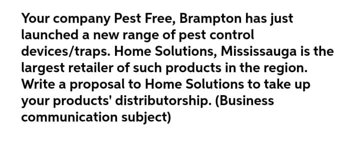 Your company Pest Free, Brampton has just
launched a new range of pest control
devices/traps. Home Solutions, Mississauga is the
largest retailer of such products in the region.
Write a proposal to Home Solutions to take up
your products' distributorship. (Business
communication subject)
