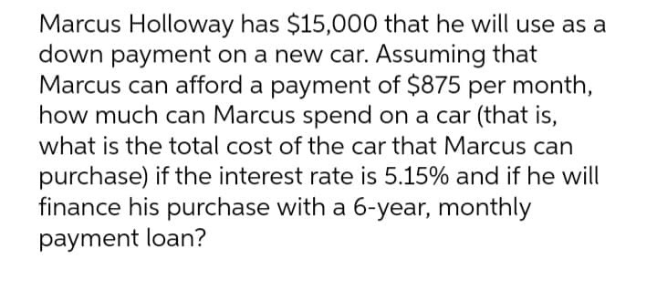 Marcus Holloway has $15,000 that he will use as a
down payment on a new car. Assuming that
Marcus can afford a payment of $875 per month,
how much can Marcus spend on a car (that is,
what is the total cost of the car that Marcus can
purchase) if the interest rate is 5.15% and if he will
finance his purchase with a 6-year, monthly
payment loan?
