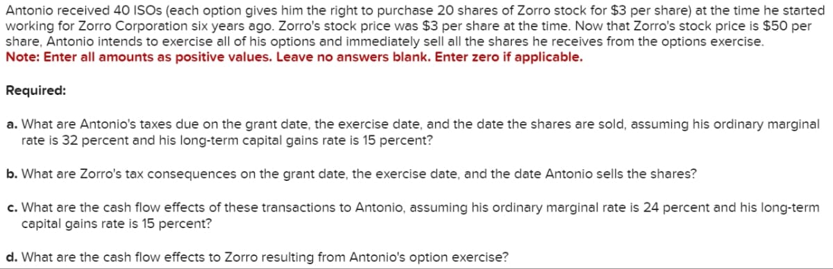 Antonio received 40 ISOs (each option gives him the right to purchase 20 shares of Zorro stock for $3 per share) at the time he started
working for Zorro Corporation six years ago. Zorro's stock price was $3 per share at the time. Now that Zorro's stock price is $50 per
share, Antonio intends to exercise all of his options and immediately sell all the shares he receives from the options exercise.
Note: Enter all amounts as positive values. Leave no answers blank. Enter zero if applicable.
Required:
a. What are Antonio's taxes due on the grant date, the exercise date, and the date the shares are sold, assuming his ordinary marginal
rate is 32 percent and his long-term capital gains rate is 15 percent?
b. What are Zorro's tax consequences on the grant date, the exercise date, and the date Antonio sells the shares?
c. What are the cash flow effects of these transactions to Antonio, assuming his ordinary marginal rate is 24 percent and his long-term
capital gains rate is 15 percent?
d. What are the cash flow effects to Zorro resulting from Antonio's option exercise?