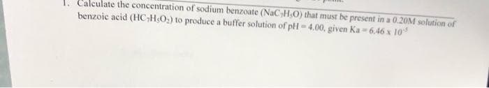 1. Calculate the concentration of sodium benzoate (NaC,H,O) that must be present in a 0.20M solution of
benzoic acid (HC₂H5O₂) to produce a buffer solution of pH-4.00, given Ka-6.46 x 10
