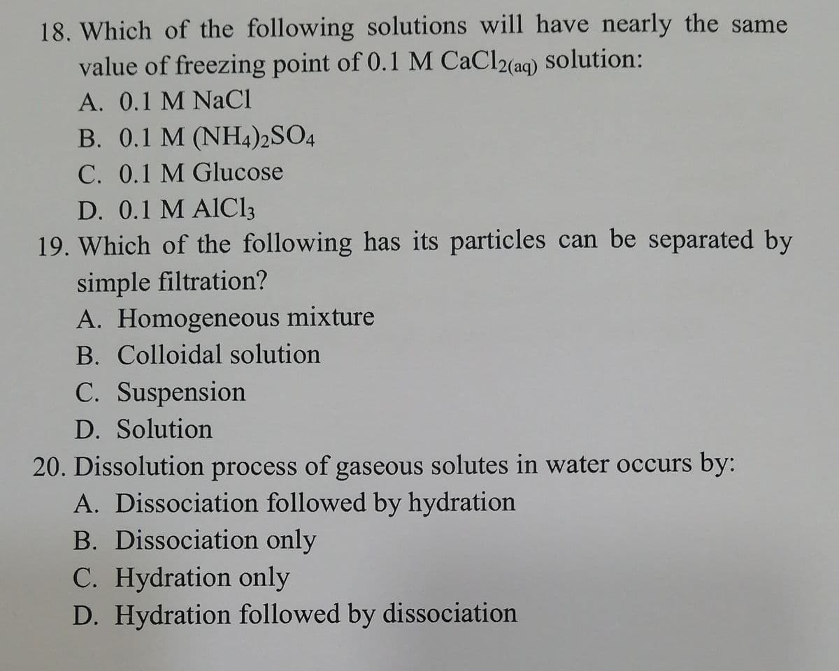 18. Which of the following solutions will have nearly the same
value of freezing point of 0.1 M CaCl2(ag) solution:
A. 0.1 M NACI
B. 0.1 M (NH4)2SO4
C. 0.1 M Glucose
D. 0.1 M AIC13
19. Which of the following has its particles can be separated by
simple filtration?
A. Homogeneous mixture
B. Colloidal solution
C. Suspension
D. Solution
20. Dissolution process of gaseous solutes in water occurs by:
A. Dissociation followed by hydration
B. Dissociation only
C. Hydration only
D. Hydration followed by dissociation
