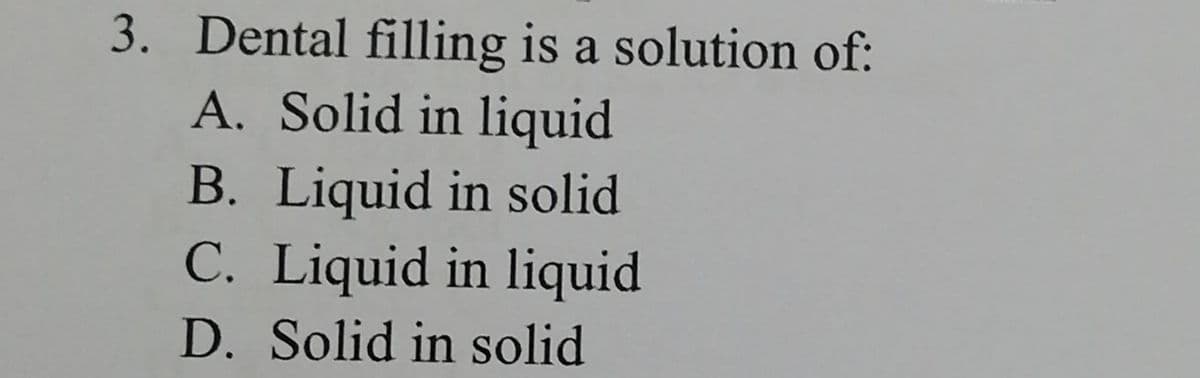 3. Dental filling is a solution of:
A. Solid in liquid
B. Liquid in solid
C. Liquid in liquid
D. Solid in solid
