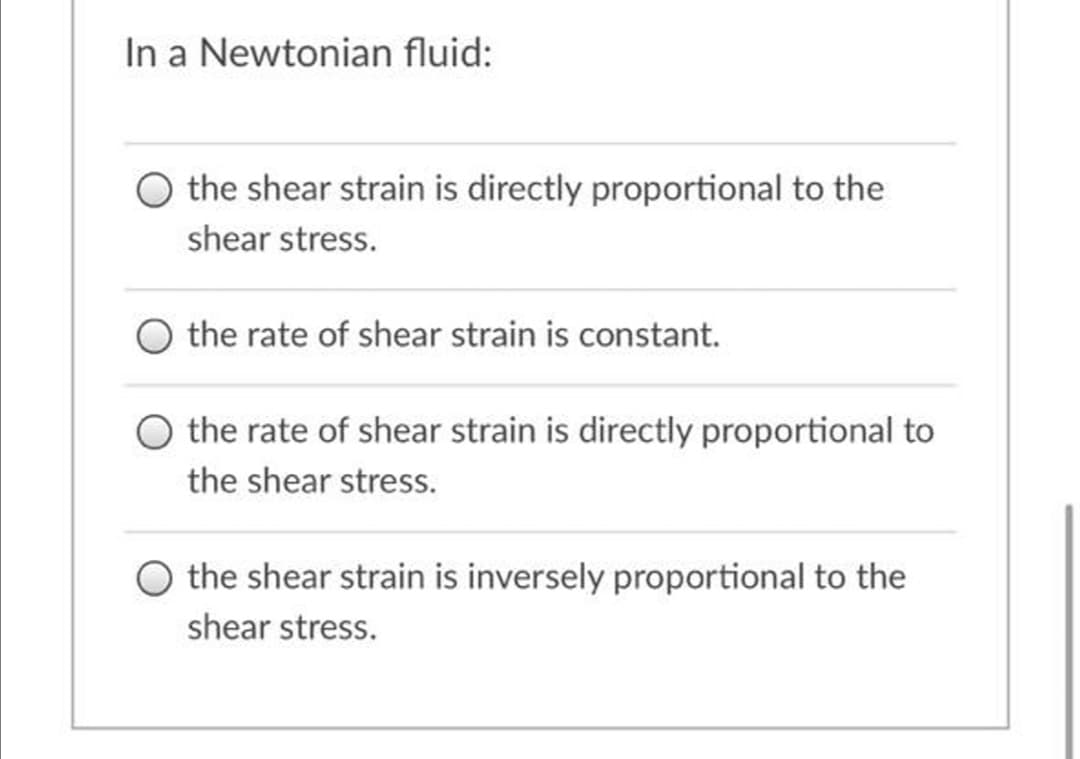 In a Newtonian fluid:
the shear strain is directly proportional to the
shear stress.
the rate of shear strain is constant.
O the rate of shear strain is directly proportional to
the shear stress.
O the shear strain is inversely proportional to the
shear stress.
