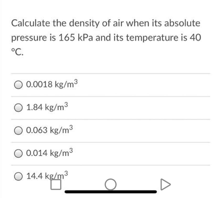 Calculate the density of air when its absolute
pressure is 165 kPa and its temperature is 40
°C.
O 0.0018 kg/m3
O 1.84 kg/m3
O 0.063 kg/m3
O 0.014 kg/m3
O 14.4 kg/m3
