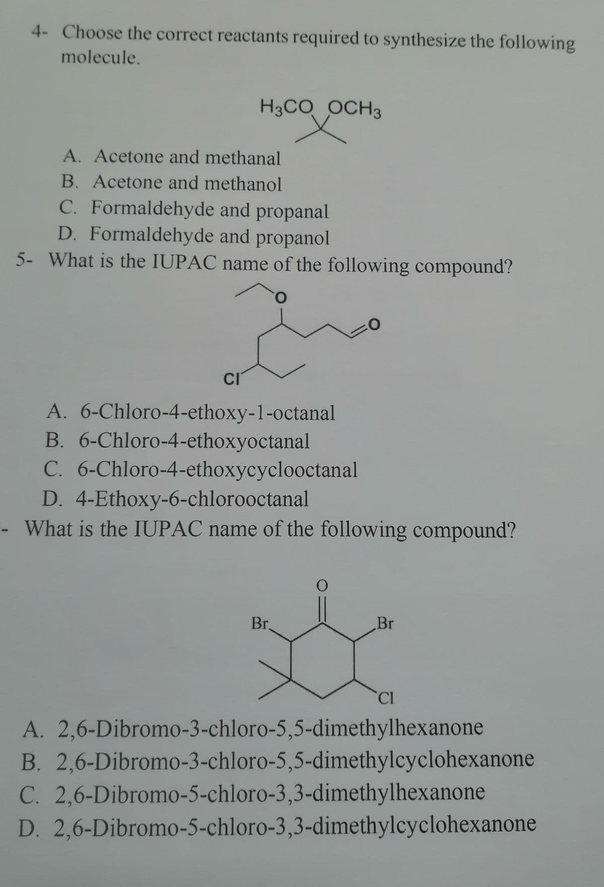 4- Choose the correct reactants required to synthesize the following
molecule.
H3CO OCH 3
A. Acetone and methanal
B. Acetone and methanol
C. Formaldehyde and propanal
D. Formaldehyde and propanol
5- What is the IUPAC name of the following compound?
CI
A. 6-Chloro-4-ethoxy-1-octanal
B. 6-Chloro-4-ethoxyoctanal
C. 6-Chloro-4-ethoxycyclooctanal
D. 4-Ethoxy-6-chlorooctanal
- What is the IUPAC name of the following compound?
0
Br.
Br
Cl
A. 2,6-Dibromo-3-chloro-5,5-dimethylhexanone
B. 2,6-Dibromo-3-chloro-5,5-dimethylcyclohexanone
C. 2,6-Dibromo-5-chloro-3,3-dimethylhexanone
D. 2,6-Dibromo-5-chloro-3,3-dimethylcyclohexanone