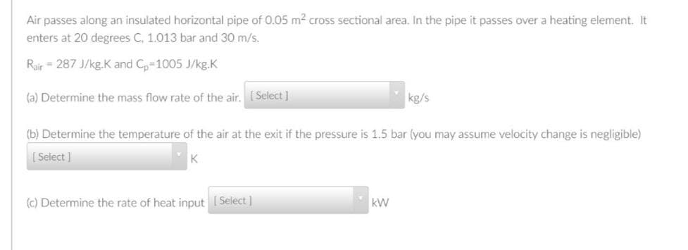 Air passes along an insulated horizontal pipe of 0.05 m2 cross sectional area. In the pipe it passes over a heating element. It
enters at 20 degrees C, 1.013 bar and 30 m/s.
Rair = 287 J/kg.K and C,-1005 J/kg.K
(a) Determine the mass flow rate of the air, [ Select]
kg/s
(b) Determine the temperature of the air at the exit if the pressure is 1.5 bar (you may assume velocity change is negligible)
[ Select ]
K
(c) Determine the rate of heat input ( Select ]
kW
