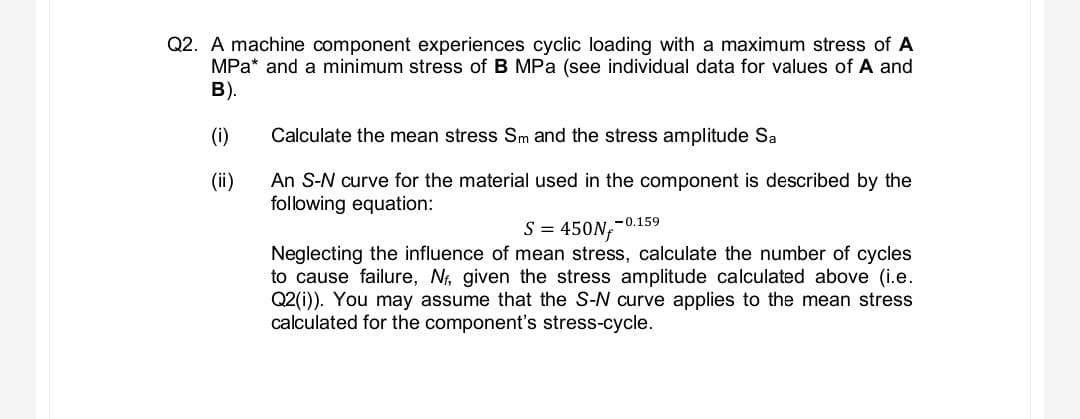 Q2. A machine component experiences cyclic loading with a maximum stress of A
MPa and a minimum stress of B MPa (see individual data for values of A and
B).
(i)
(ii)
Calculate the mean stress Sm and the stress amplitude Sa
An S-N curve for the material used in the component is described by the
following equation:
S = 450Nf
Neglecting the influence of mean stress, calculate the number of cycles
to cause failure, Nf, given the stress amplitude calculated above (i.e.
Q2(i)). You may assume that the S-N curve applies to the mean stress
calculated for the component's stress-cycle.
-0.159