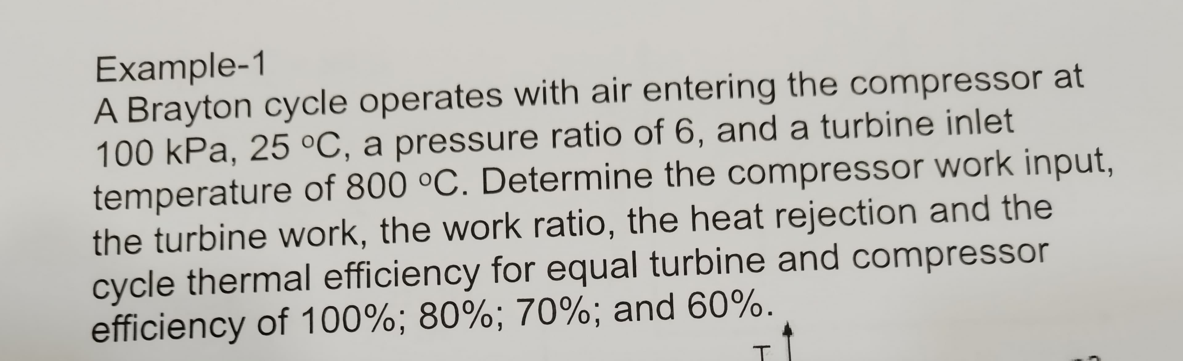 Example-1
A Brayton cycle operates with air entering the compressor at
100 kPa, 25 °C, a pressure ratio of 6, and a turbine inlet
temperature of 800 °C. Determine the compressor work input,
the turbine work, the work ratio, the heat rejection and the
cycle thermal efficiency for equal turbine and compressor
efficiency of 100%; 80%; 70%; and 60%.
T