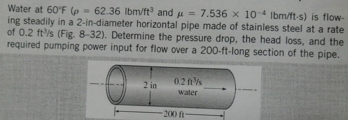 Water at 60°F (p = 62.36 lbm/ft3 and μ = 7.536 x 10-4 lbm/ft-s) is flow-
ing steadily in a 2-in-diameter horizontal pipe made of stainless steel at a rate
of 0.2 ft³/s (Fig. 8-32). Determine the pressure drop, the head loss, and the
required pumping power input for flow over a 200-ft-long section of the pipe.
2 in
0.2 ft³/s
water
200 ft