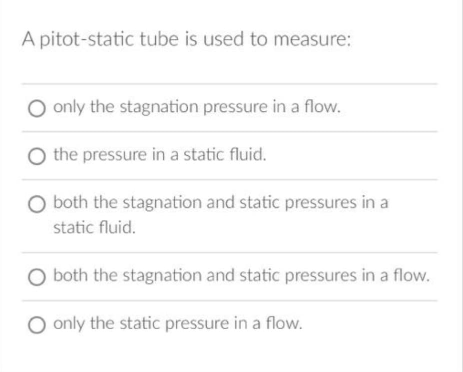 A pitot-static tube is used to measure:
O only the stagnation pressure in a flow.
the pressure in a static fluid.
O both the stagnation and static pressures in a
static fluid.
O both the stagnation and static pressures in a flow.
O only the static pressure in a flow.
