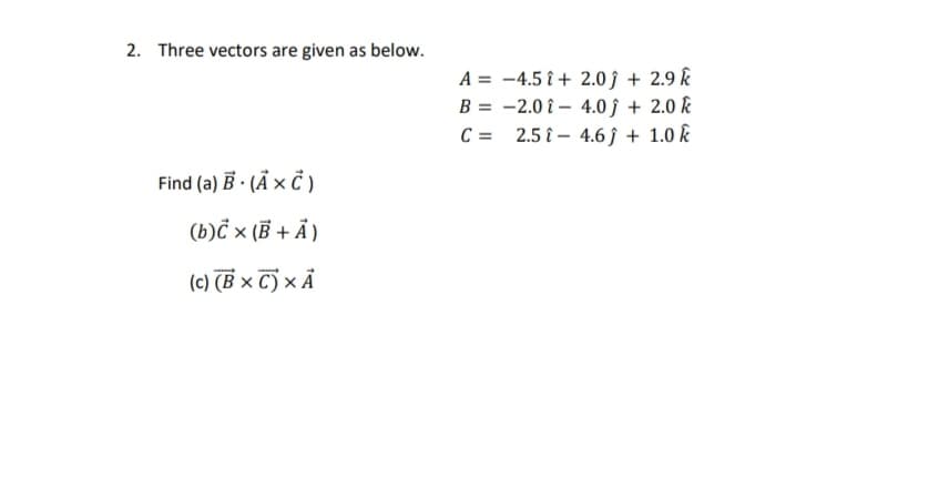 2. Three vectors are given as below.
A = -4.5 î + 2.0 ĵ + 2.9 k
B = -2.0 î – 4.0 ĵ + 2.0 k
C = 2.5 î – 4.6 ĵ + 1.0 k
Find (a) B · (Ã × Ċ )
(b)Č × (B + Ả )
(c) (B × C) × Ả
