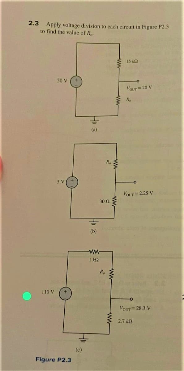 2.3
Apply voltage division to each circuit in Figure P2.3
to find the value of R.
110 V
50 V
SV
+
Figure P2.3
Hi
(c)
Hi
(a)
(b)
1 ks
R₂
30 92
Ro
www
ww
ww
ww
15 kQ2
VOUT = 20 V
Ro
VOUT = 2.25 V
VOUT= 28.3 V
2.7 ΚΩ