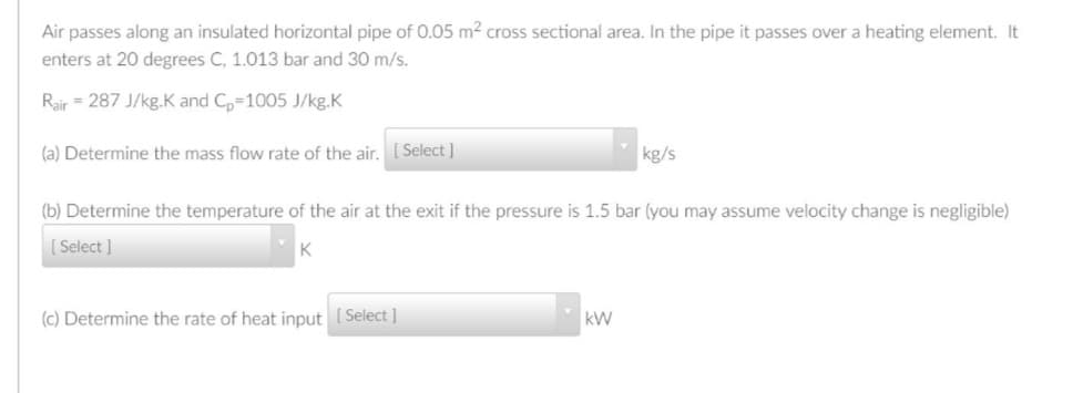 Air passes along an insulated horizontal pipe of 0.05 m2 cross sectional area. In the pipe it passes over a heating element. It
enters at 20 degrees C, 1.013 bar and 30 m/s.
Rair = 287 J/kg.K and C,-1005 J/kg.K
(a) Determine the mass flow rate of the air, [ Select ]
kg/s
(b) Determine the temperature of the air at the exit if the pressure is 1.5 bar (you may assume velocity change is negligible)
[ Select ]
(c) Determine the rate of heat input ( Select ]
kW
