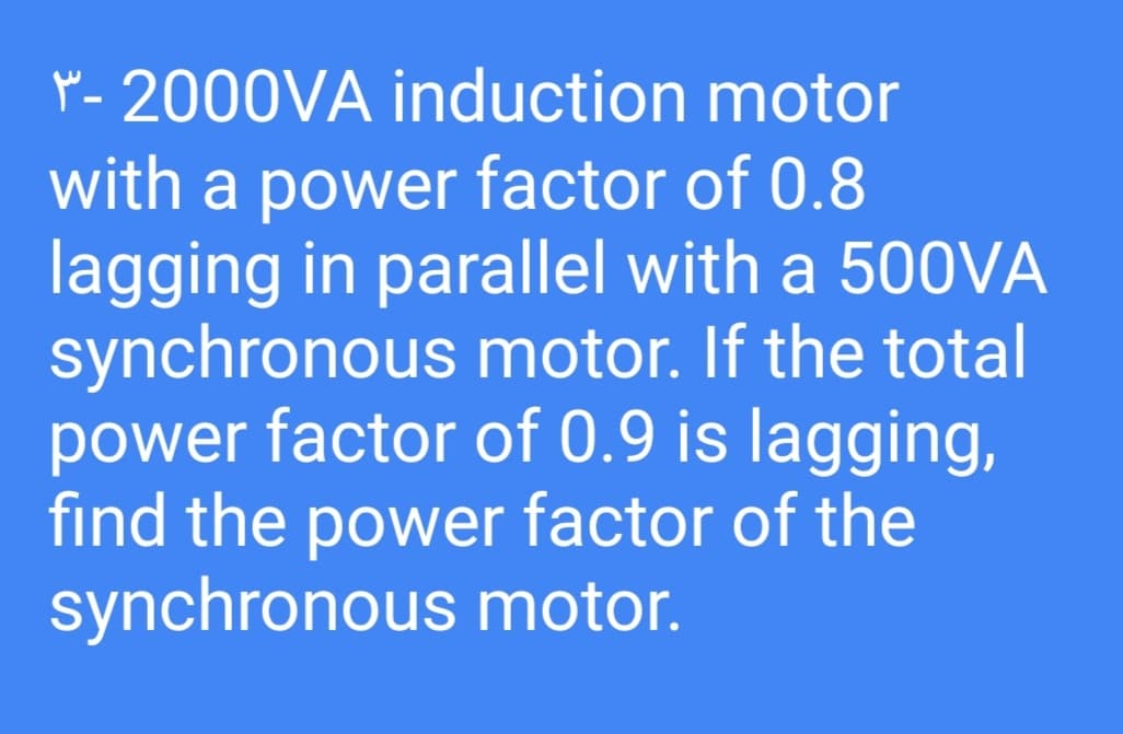p - 2000VA induction motor
with a power factor of 0.8
lagging in parallel with a 500VA
synchronous motor. If the total
power factor of 0.9 is lagging,
find the power factor of the
synchronous motor.
