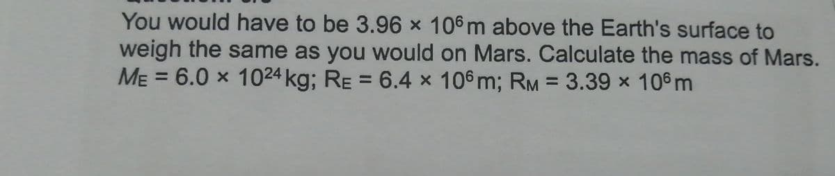 You would have to be 3.96 x 106 m above the Earth's surface to
weigh the same as you would on Mars. Calculate the mass of Mars.
ME = 6.0 × 1024 kg; RE = 6.4 x 106 m; RM = 3.39 x 106 m
%3D
