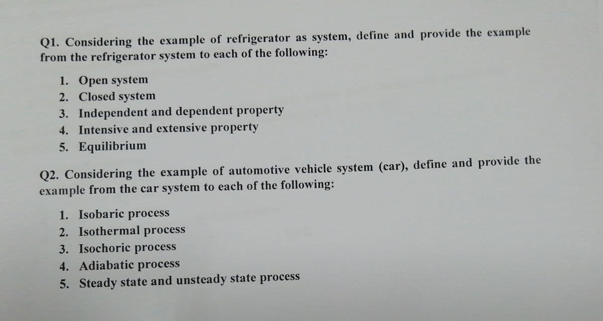 Q1. Considering the example of refrigerator as system, define and provide the example
from the refrigerator system to each of the following:
1. Open system
2. Closed system
3. Independent and dependent property
4. Intensive and extensive property
5. Equilibrium
Q2. Considering the example of automotive vehicle system (car), define and provide the
example from the car system to each of the following:
1. Isobaric process
2. Isothermal process
3. Isochoric process
4. Adiabatic
process
5. Steady state and unsteady state process

