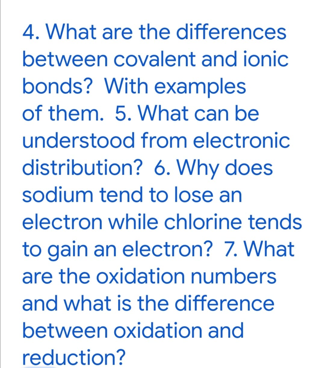 4. What are the differences
between covalent and ionic
bonds? With examples
of them. 5. What can be
understood from electronic
distribution? 6. Why does
sodium tend to lose an
electron while chlorine tends
to gain an electron? 7. What
are the oxidation numbers
and what is the difference
between oxidation and
reduction?
