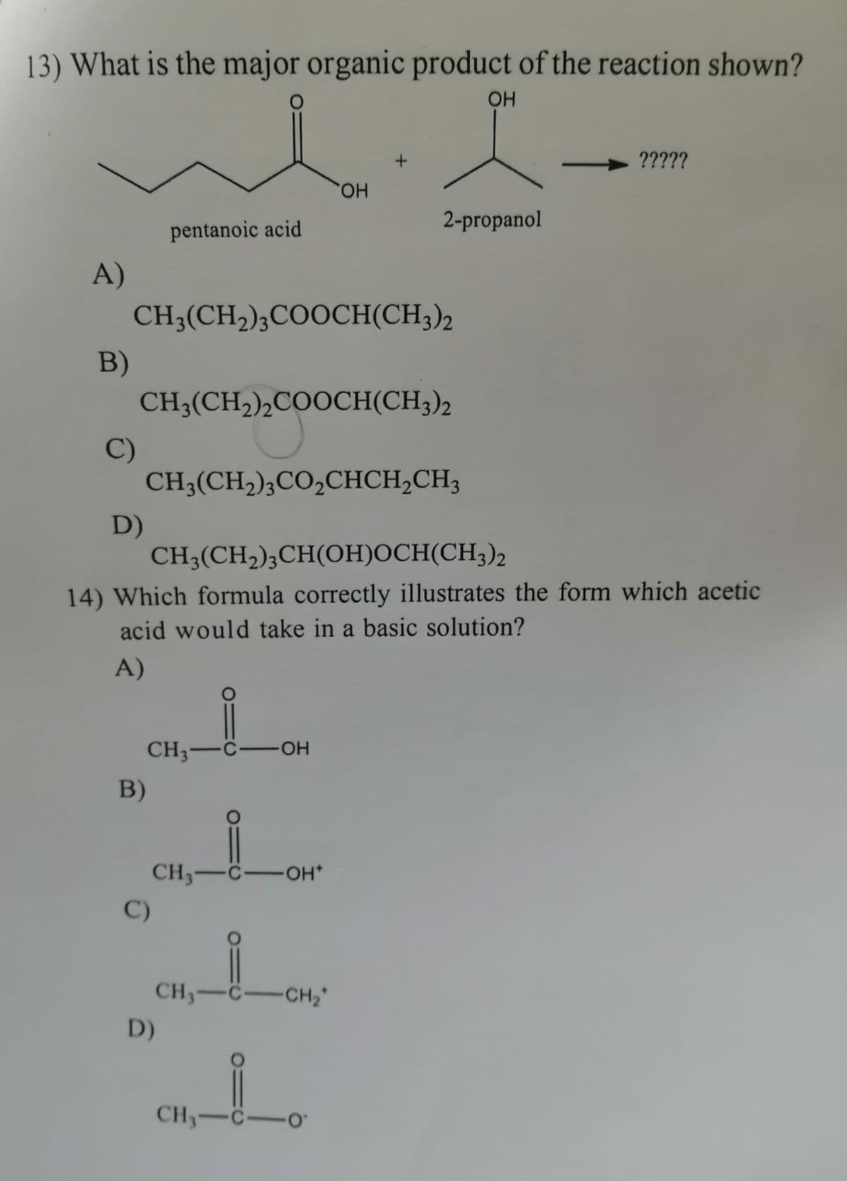 13) What is the major organic product of the reaction shown?
O
OH
?????
OH
2-propanol
pentanoic acid
A)
CH3(CH₂)3COOCH(CH3)2
CH3(CH₂)2COOCH(CH3)2
CH3(CH₂)3CO₂CHCH₂CH3
D)
CH3(CH₂)3CH(OH)OCH(CH3)2
14) Which formula correctly illustrates the form which acetic
acid would take in a basic solution?
A)
CH3-C-OH
CH3-C-OH*
CH₂-C-CH₂*
CH₂-C-0
B)
C)
B)
C)
D)