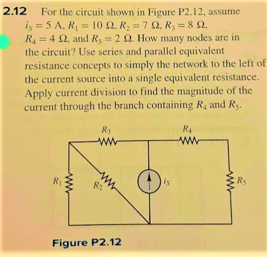 2.12 For the circuit shown in Figure P2.12, assume
R₂ = 8 2,
Ω, R, Ω,
is = 5 A, R₁ = 10 22, R₂ = 7 22,
: Ω,
R44 22, and Rs = 2 22. How many nodes are in
the circuit? Use series and parallel equivalent
resistance concepts to simply the network to the left of
the current source into a single equivalent resistance.
Apply current division to find the magnitude of the
current through the branch containing R4 and Rs.
R₁
R3
ww
ww
R2
Figure P2.12
is
RA
ww
R5