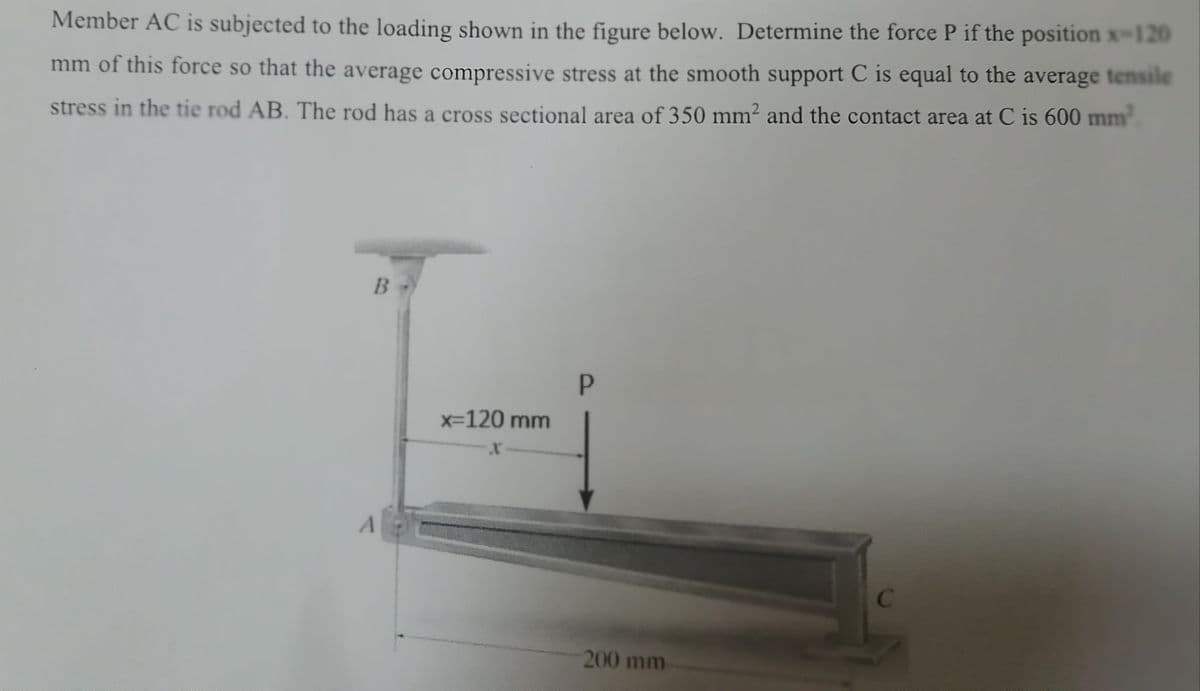 Member AC is subjected to the loading shown in the figure below. Determine the force P if the position x-120
mm of this force so that the average compressive stress at the smooth support C is equal to the average tensile
stress in the tie rod AB. The rod has a cross sectional area of 350 mm²2 and the contact area at C is 600 mm²
B
P
C
A
x=120 mm
X
200 mm