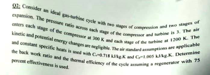 the back work ratio and the thermal efficiency of the cycle assuming a regenerator with 75
and constant specific heats is used with C0.718 kJ/kg.K and C1.005 kJ/kg.K. Determine
expansion. The pressure ratio across cach stage of the compressor and turbine is 3. The air
Q2: Consider an ideal gas-turbine cycle with two stages of compression and two stages of
kinetic and potential energy changes are negligible. The air standard assumptions are applicable
enters cach stage of the compressor at 300 K and each stage of the turbine at 1200 K. The
percent effectiveness is used.
