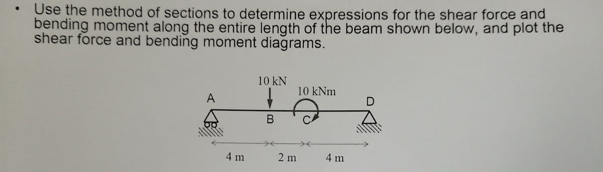 Use the method of sections to determine expressions for the shear force and
bending moment along the entire length of the beam shown below, and plot the
shear force and bending moment diagrams.
10 kN
10 kNm
A
4 m
2 m
4 m
