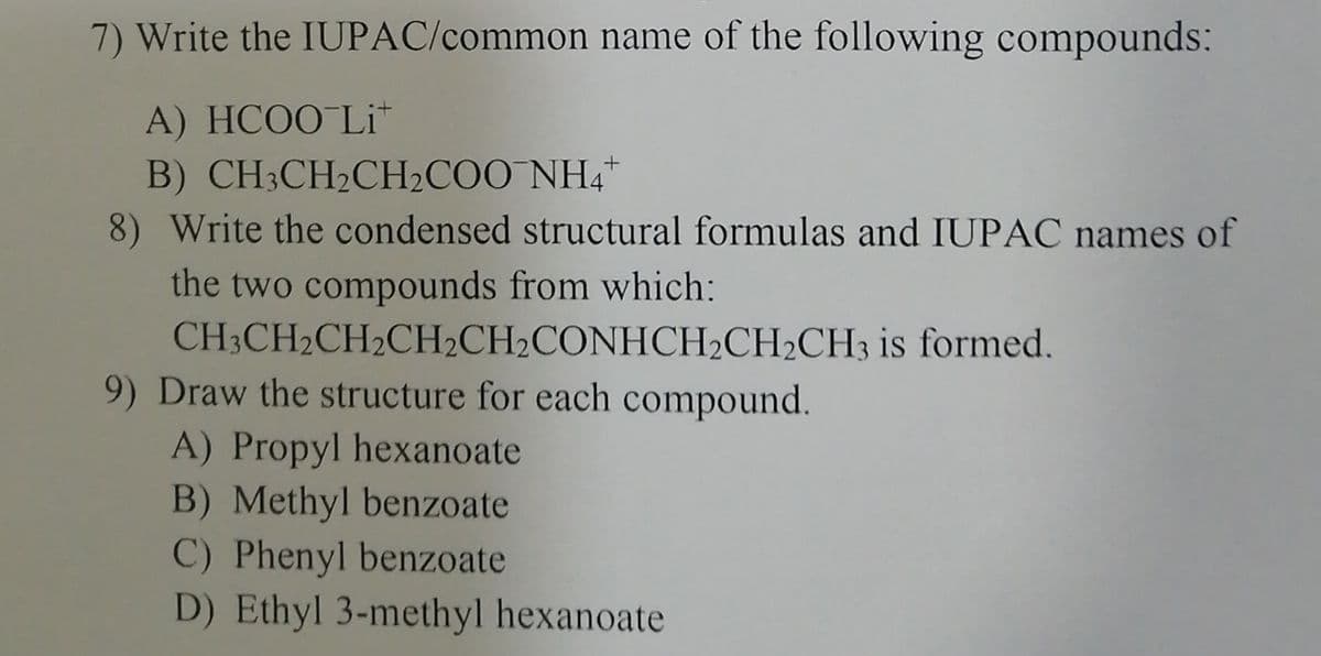 7) Write the IUPAC/common name of the following compounds:
A) HCOO-Li
B) CH3CH₂CH₂COO NH4+
8) Write the condensed structural formulas and IUPAC names of
the two compounds from which:
CH3CH₂CH₂CH2CH2CONHCH₂CH₂CH3 is formed.
9) Draw the structure for each compound.
A) Propyl hexanoate
B) Methyl benzoate
C) Phenyl benzoate
D) Ethyl 3-methyl hexanoate