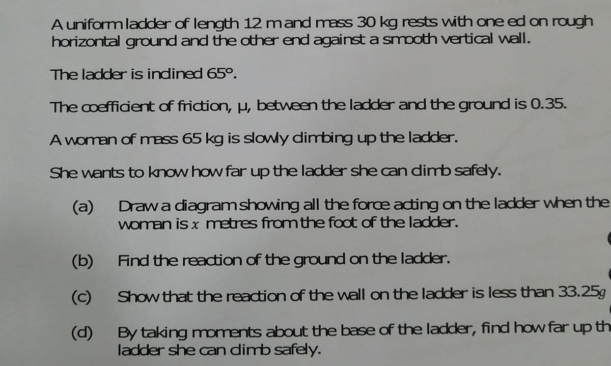 A uniform ladder of length 12 mand mass 30 kg rests with one ed on rough
horizontal ground and the other end against a smooth vertical wall.
The ladder is indined 65°.
The coefficient of friction, H, between the ladder and the ground is 0.35.
A woman of mass 65 kg is slowly dimbing up the ladder.
She wants to know how far up the ladder she can dimb safely.
Drawa diagramshowing all the force adting on the ladder when the
woman is x metres fromthe foot of the ladder.
(a)
(b)
Find the reaction of the ground on the ladder.
(c)
Show that the reaction of the wall on the ladder is less than 33.25g
By taking moments about the base of the ladder, find how far up th
ladder she an dimb safely.
(d)
