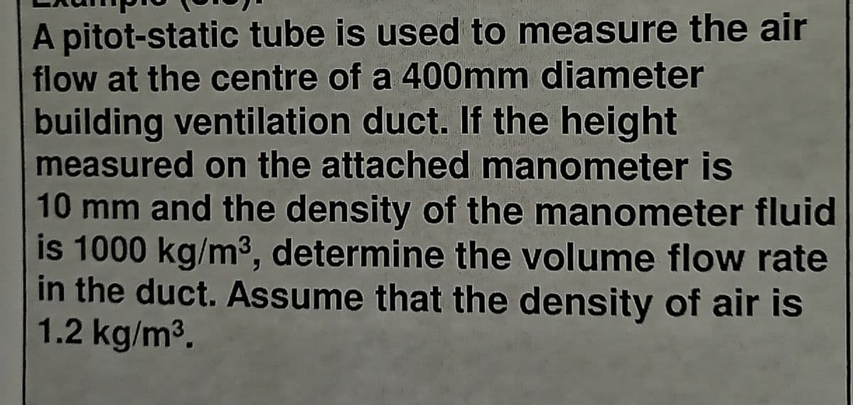 A pitot-static tube is used to measure the air
flow at the centre of a 400mm diameter
building ventilation duct. If the height
measured on the attached manometer is
10mm and the density of the manometer fluid
is 1000 kg/m3, determine the volume flow rate
in the duct. Assume that the density of air is
1.2 kg/m3.
