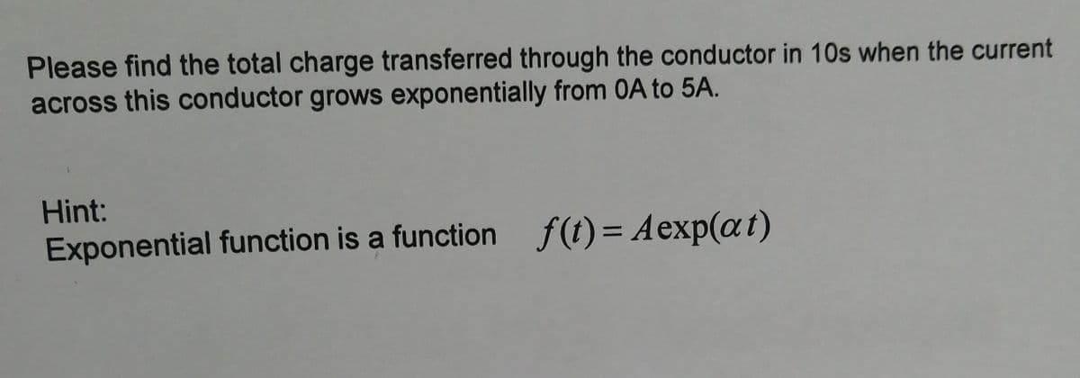 Please find the total charge transferred through the conductor in 10s when the current
across this conductor grows exponentially from 0A to 5A.
Hint:
Exponential function is a function f(t)= Aexp(at)
