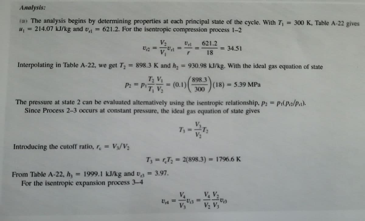 Analysis:
(a) The analysis begins by determining properties at each principal state of the cycle. With T = 300 K, Table A-22 gives
u, = 214.07 kJ/kg and v, = 621.2. For the isentropic compression process 1-2
%3D
V2
U2 =
621.2
%3D
34.51
%3D
%3D
18
Interpolating in Table A-22, we get T = 898.3 K and h, = 930.98 kJ/kg. With the ideal gas equation of state
%3D
%3D
T V
P: = P = (0.1)|
= (0.1)
898.3
(18) 5.39 MPa
%3D
%3D
300
The pressure at state 2 can be evaluated altematively using the isentropic relationship, p2 P1(P2/P1).
Since Process 2-3 occurs at constant pressure, the ideal gas equation of state gives
%3D
T3 =T
V2
Introducing the cutoff ratio, r, = V3/V2
T3 = rT, = 2(898.3) = 1796.6 K
%3D
%3D
%3D
From Table A-22, h = 1999.1 kJ/kg and va = 3.97.
For the isentropic expansion process 3–4
%3D
VA
U4 =
V V2
V2 V3
%3D
%3D
