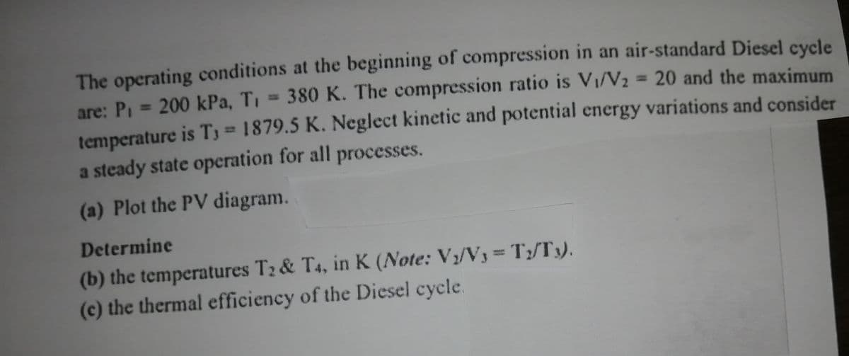 The operating conditions at the beginning of compression in an air-standard Diesel cycle
are: P, = 200 kPa, T, = 380 K. The compression ratio is Vi/V2 = 20 and the maximum
%3D
temperature is T3 = 1879.5 K. Neglect kinetic and potential energy variations and consider
a steady state operation for all processes.
(a) Plot the PV diagram.
Determine
(b) the temperatures T2 & T4, in K (Note: V/Vy=T;/Ty).
(c) the thermal efficiency of the Diesel cycle.
