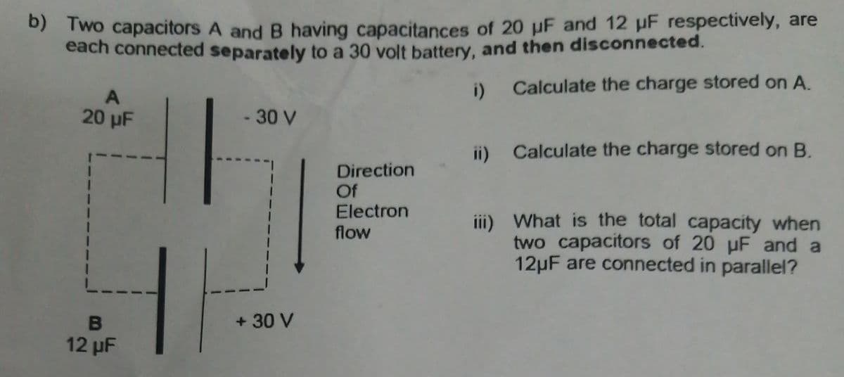 0) Two capacitors A and B having capacitances of 20 uF and 12 uF respectively, are
each connected separately to a 30 volt battery, and then disconnected.
i) Calculate the charge stored on A.
20 µF
-30 V
ii) Calculate the charge stored on B.
Direction
Of
Electron
flow
iii) What is the total capacity when
two capacitors of 20 uF and a
12µF are connected in parallel?
+ 30 V
12 µF
