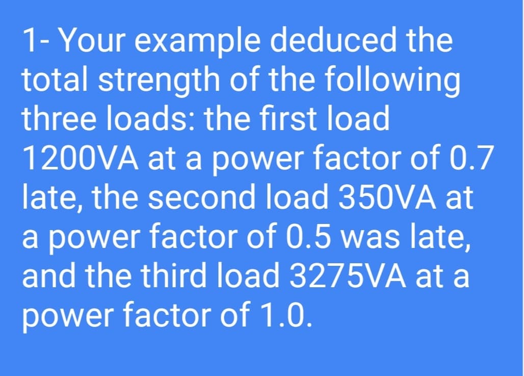 1- Your example deduced the
total strength of the following
three loads: the first load
1200VA at a power factor of 0.7
late, the second load 350VA at
a power factor of 0.5 was late,
and the third load 3275VA at a
power factor of 1.0.
