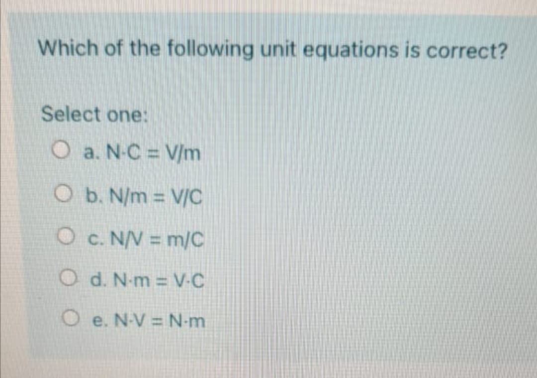 Which of the following unit equations is correct?
Select one:
O a. N-C = V/m
O b. N/m V/C
%3D
O c. N/V = m/C
O d. N-m V-C
O e. N-V = N-m
