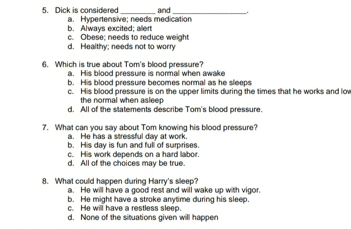 5. Dick is considered.
and
a. Hypertensive; needs medication
b. Always excited; alert
c. Obese; needs to reduce weight
d. Healthy; needs not to worry
6. Which is true about Tom's blood pressure?
a. His blood pressure is normal when awake
b. His blood pressure becomes normal as he sleeps
c. His blood pressure is on the upper limits during the times that he works and low
the normal when asleep
d. All of the statements describe Tom's blood pressure.
7. What can you say about Tom knowing his blood pressure?
a. He has a stressful day at work.
b. His day is fun and full of surprises.
c. His work depends on a hard labor.
d. All of the choices may be true.
8. What could happen during Harry's sleep?
a. He will have a good rest and will wake up with vigor.
b. He might have a stroke anytime during his sleep.
c. He will have a restless sleep.
d. None of the situations given will happen
