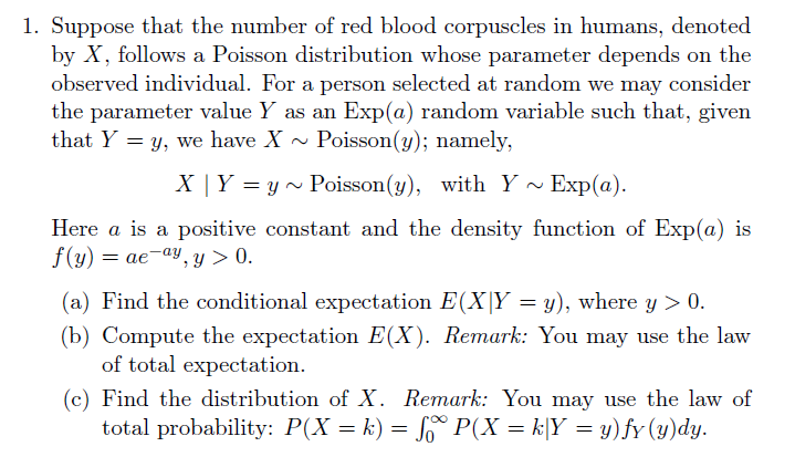 1. Suppose that the number of red blood corpuscles in humans, denoted
by X, follows a Poisson distribution whose parameter depends on the
observed individual. For a person selected at random we may consider
the parameter value Y as an
that Y y, we have X
Exp(a) random variable such that, given
Poisson(y); namely,
Exp(a)
X | Y yPoisson(y), with Y
Here a is a
positive constant and the density function of Exp(a) is
f(y)aeay, y > 0
(a) Find the conditional expectation E(X|Y = y), where y 0
(b) Compute the expectation E(X). Remark: You may use the law
of total expectation.
(c) Find the distribution of X. Remark: You may use the law of
total probability: P(X k) = So P(X k|Y y)fy (y)dy
