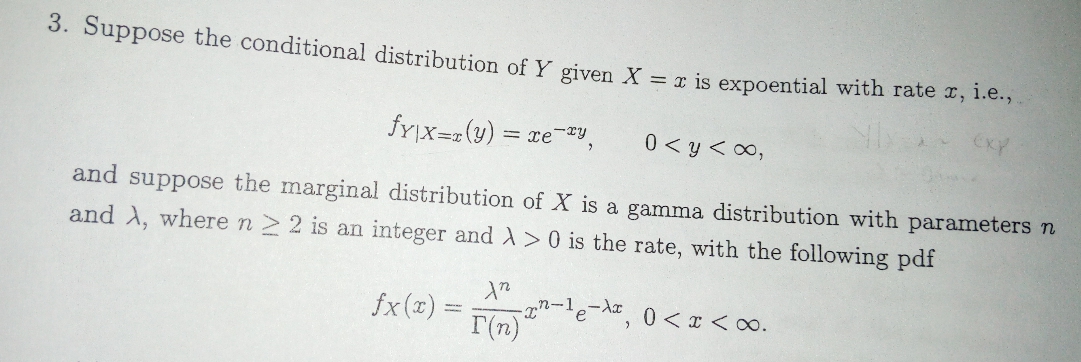 3. Suppose the conditional distribution of Y given X = x is expoential with rate x, i.e.,
frpx-(y)xe-y
0 yo0,
and suppose the marginal distribution of X is a gamma distribution with parameters n
and A, where n > 2 is an integer and A > 0 is the rate, with the following pdf
-n-1e-
fx(x)
r(n)
