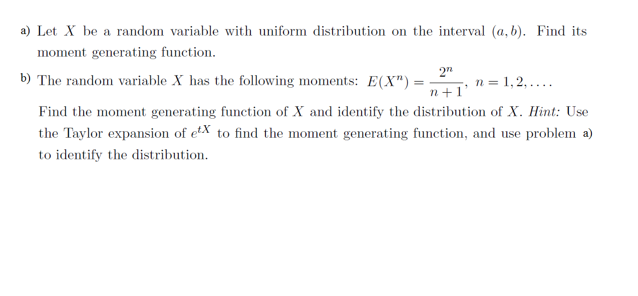 a) Let Xbe a random variable with uniform distribution on the interval (a, b). Find its
moment generating function
272
b) The random variable X has the following moments: E(X")
n =1,2,... .
n1
Find the moment generating function of X and identify the distribution of X. Hint: Use
the Taylor expansion of etX to find the moment generating function, and use problem a)
to identify the distribution

