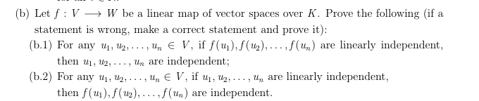 (b) Let f V --> W be a linear map of vector spaces over K. Prove the following (if a
statement is wrong, make a correct statement and prove it)
(b.1 For any ui, U2,
linearly independent
, .. , un € V, if f(u1), f(u2),... , f(4)
are
independent;
then ul2,. . . , Un are
(b.2
For any u1, U2, ..-,
linearly independent
uE V, if u1, U2,.. ., U, are
then f(u),(u2)... ,f(un)
independent
are
